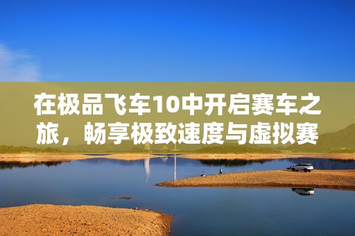 在極品飛車(chē)10中開(kāi)啟賽車(chē)之旅，暢享極致速度與虛擬賽道的完美結(jié)合體驗(yàn)