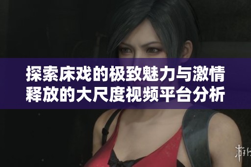 探索床戲的極致魅力與激情釋放的大尺度視頻平臺(tái)分析