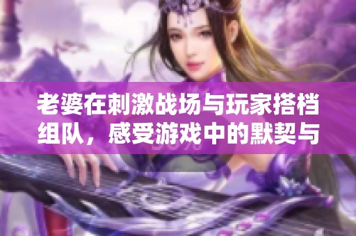 老婆在刺激戰(zhàn)場與玩家搭檔組隊，感受游戲中的默契與樂趣