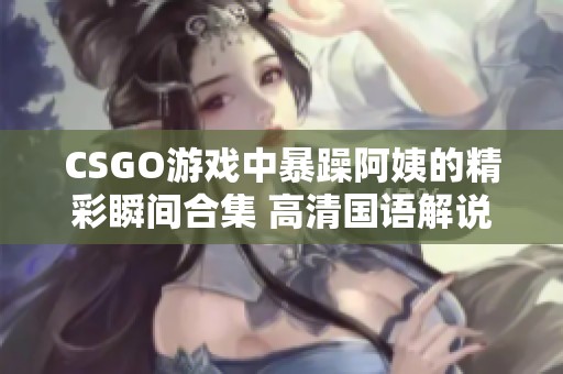 CSGO游戲中暴躁阿姨的精彩瞬間合集 高清國語解說版