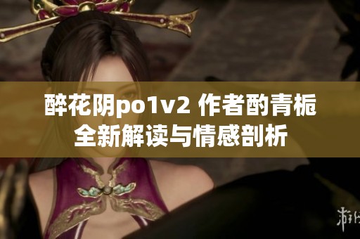 醉花陰po1v2 作者酌青梔全新解讀與情感剖析