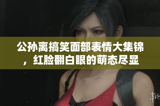 公孫離搞笑面部表情大集錦，紅臉翻白眼的萌態(tài)盡顯