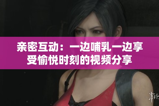 親密互動(dòng)：一邊哺乳一邊享受愉悅時(shí)刻的視頻分享