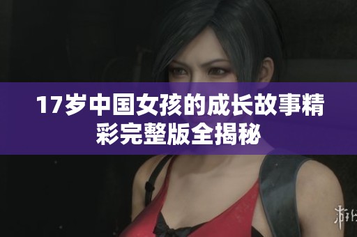 17歲中國女孩的成長故事精彩完整版全揭秘
