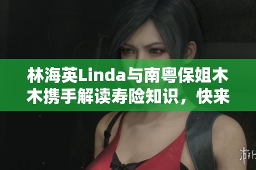 林海英Linda與南粵保姐木木攜手解讀壽險(xiǎn)知識，快來抖音關(guān)注她們的精彩內(nèi)容吧！