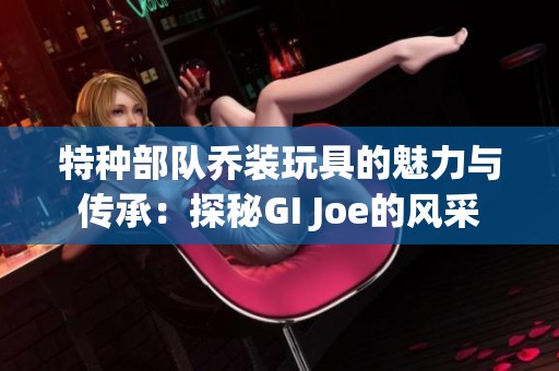 特種部隊(duì)喬裝玩具的魅力與傳承：探秘GI Joe的風(fēng)采