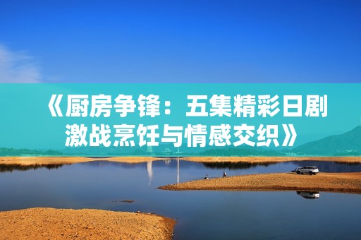 《廚房爭鋒：五集精彩日劇激戰(zhàn)烹飪與情感交織》