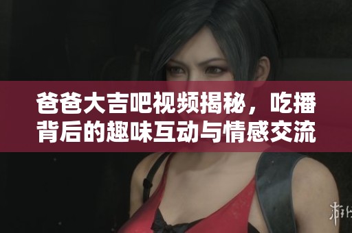 爸爸大吉吧視頻揭秘，吃播背后的趣味互動與情感交流