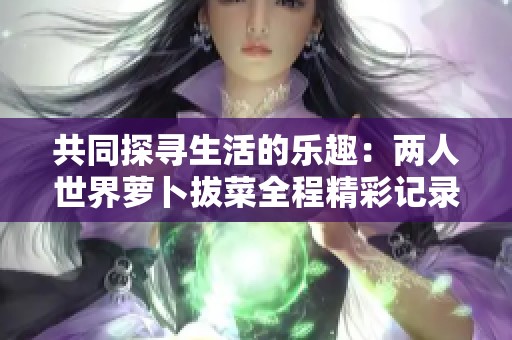 共同探尋生活的樂(lè)趣:兩人世界蘿卜拔菜全程精彩記錄 共同探尋生活的樂(lè)趣:兩人世界蘿卜拔菜全程精彩記錄