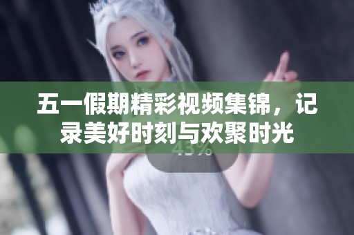 五一假期精彩視頻集錦，記錄美好時刻與歡聚時光