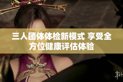 三人團(tuán)體體檢新模式 享受全方位健康評估體驗