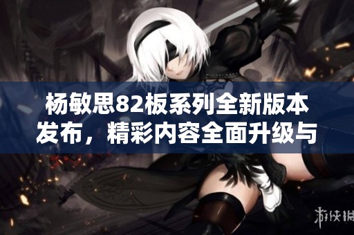 楊敏思82板系列全新版本發(fā)布，精彩內容全面升級與探索