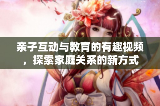 親子互動與教育的有趣視頻，探索家庭關(guān)系的新方式