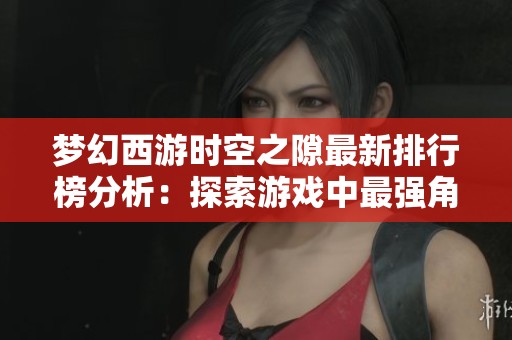 夢(mèng)幻西游時(shí)空之隙最新排行榜分析：探索游戲中最強(qiáng)角色與實(shí)力巔峰的秘密