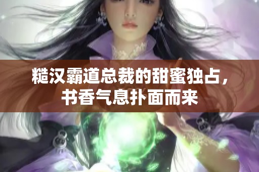 糙漢霸道總裁的甜蜜獨(dú)占，書香氣息撲面而來