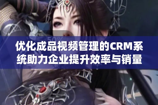 優(yōu)化成品視頻管理的CRM系統(tǒng)助力企業(yè)提升效率與銷量