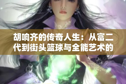 胡響齊的傳奇人生：從富二代到街頭籃球與全能藝術(shù)的交匯之路