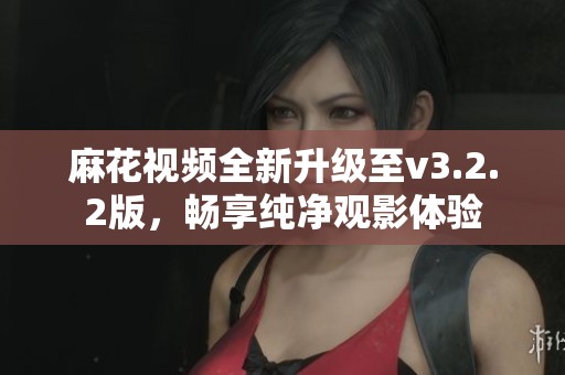 麻花視頻全新升級至v3.2.2版，暢享純凈觀影體驗(yàn)