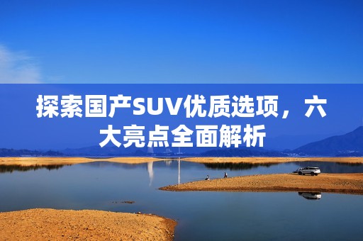探索國產(chǎn)SUV優(yōu)質(zhì)選項，六大亮點全面解析