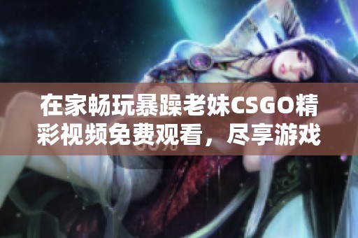 在家暢玩暴躁老妹CSGO精彩視頻免費觀看，盡享游戲樂趣！