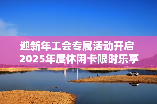 迎新年工會(huì)專(zhuān)屬活動(dòng)開(kāi)啟 2025年度休閑卡限時(shí)樂(lè)享體驗(yàn)等你來(lái)參與