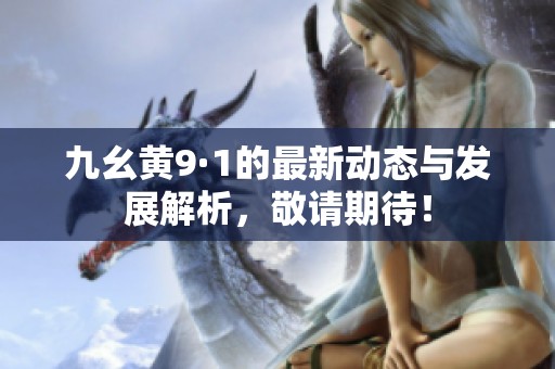 九幺黃9·1的最新動(dòng)態(tài)與發(fā)展解析，敬請(qǐng)期待！
