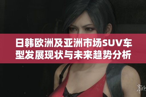 日韓歐洲及亞洲市場(chǎng)SUV車(chē)型發(fā)展現(xiàn)狀與未來(lái)趨勢(shì)分析