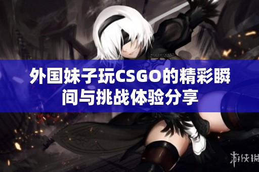 外國妹子玩CSGO的精彩瞬間與挑戰(zhàn)體驗分享