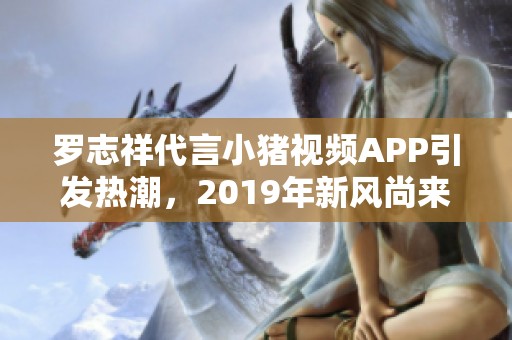 羅志祥代言小豬視頻APP引發(fā)熱潮，2019年新風尚來襲