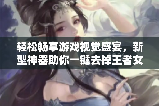 輕松暢享游戲視覺盛宴，新型神器助你一鍵去掉王者女英雄內(nèi)衣美化效果