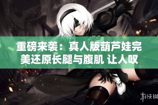 重磅來(lái)襲:真人版葫蘆娃完美還原長(zhǎng)腿與腹肌 讓人嘆為觀止的新視覺(jué)體驗(yàn) 重磅來(lái)襲:真人版葫蘆娃完美還原長(zhǎng)腿與腹肌 讓人嘆為觀止的新視覺(jué)體驗(yàn)