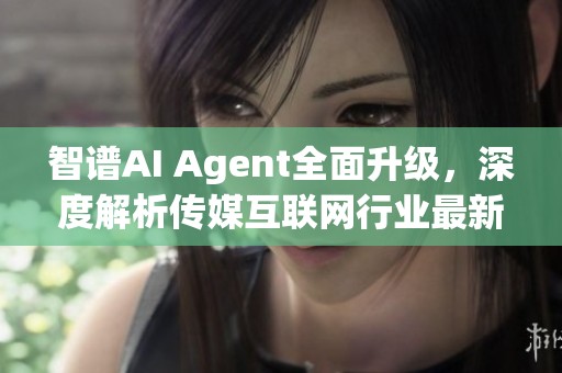 智譜AI Agent全面升級(jí)，深度解析傳媒互聯(lián)網(wǎng)行業(yè)最新動(dòng)態(tài)與發(fā)展趨勢(shì)