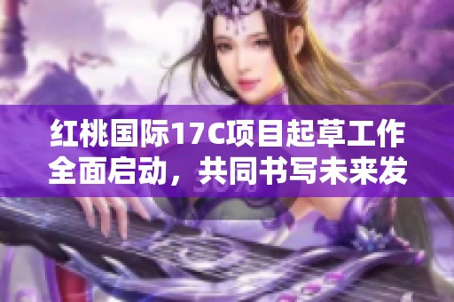 紅桃國際17C項目起草工作全面啟動，共同書寫未來發(fā)展藍圖