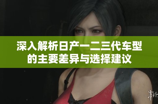 深入解析日產一二三代車型的主要差異與選擇建議 深入解析日產一二三代車型的主要差異與選擇建議
