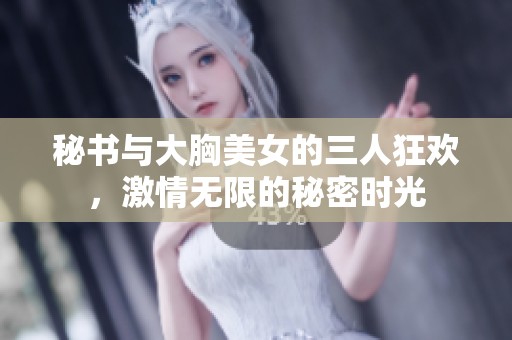 秘書與大胸美女的三人狂歡，激情無限的秘密時(shí)光