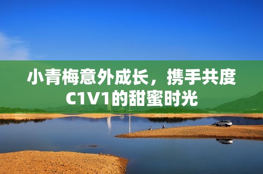小青梅意外成長，攜手共度C1V1的甜蜜時光