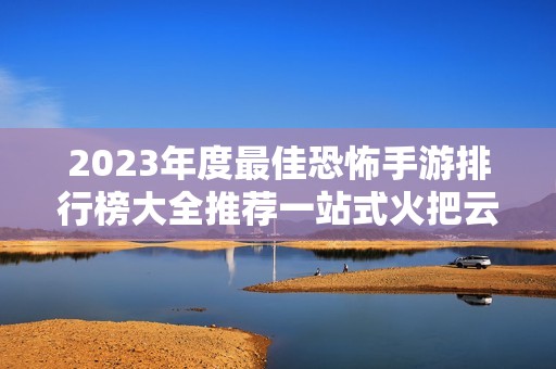 2023年度最佳恐怖手游排行榜大全推薦一站式火把云平臺解讀