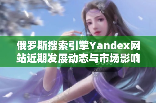 俄羅斯搜索引擎Yandex網(wǎng)站近期發(fā)展動(dòng)態(tài)與市場(chǎng)影響分析