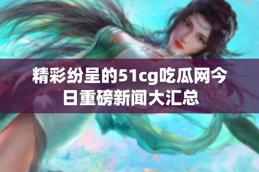 精彩紛呈的51cg吃瓜網(wǎng)今日重磅新聞大匯總