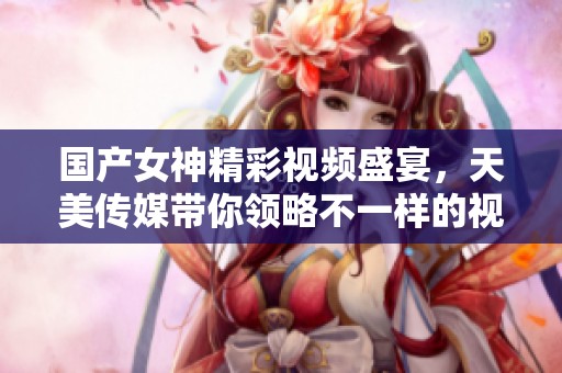 國(guó)產(chǎn)女神精彩視頻盛宴，天美傳媒帶你領(lǐng)略不一樣的視聽(tīng)享受