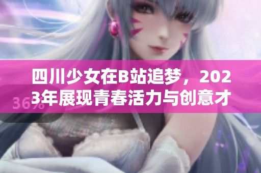 四川少女在B站追夢，2023年展現(xiàn)青春活力與創(chuàng)意才華