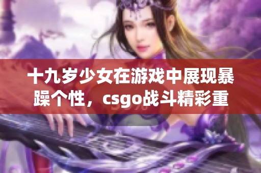 十九歲少女在游戲中展現(xiàn)暴躁個(gè)性，csgo戰(zhàn)斗精彩重現(xiàn)