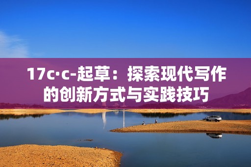 17c·c-起草：探索現(xiàn)代寫作的創(chuàng)新方式與實踐技巧