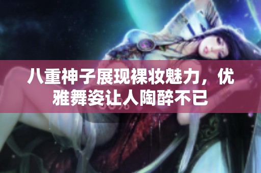 八重神子展現(xiàn)裸妝魅力，優(yōu)雅舞姿讓人陶醉不已