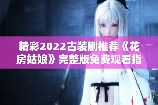 精彩2022古裝劇推薦《花房姑娘》完整版免費(fèi)觀看指南