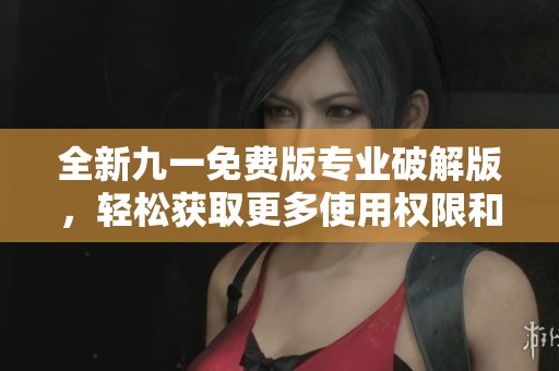 全新九一免費(fèi)版專業(yè)破解版，輕松獲取更多使用權(quán)限和功能體驗(yàn)