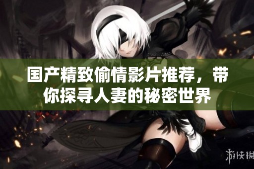 國產(chǎn)精致偷情影片推薦，帶你探尋人妻的秘密世界