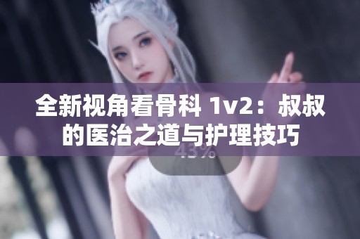 全新視角看骨科 1v2：叔叔的醫(yī)治之道與護(hù)理技巧