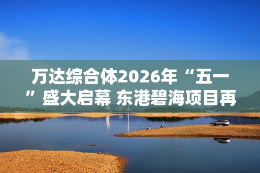 萬達(dá)綜合體2026年“五一”盛大啟幕 東港碧海項(xiàng)目再創(chuàng)輝煌
