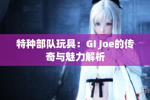 特種部隊玩具:GI Joe的傳奇與魅力解析 特種部隊玩具:GI Joe的傳奇與魅力解析